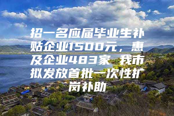 招一名应届毕业生补贴企业1500元，惠及企业483家 我市拟发放首批一次性扩岗补助