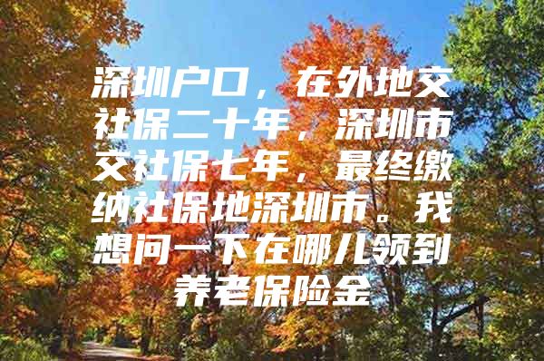 深圳户口，在外地交社保二十年，深圳市交社保七年，最终缴纳社保地深圳市。我想问一下在哪儿领到养老保险金