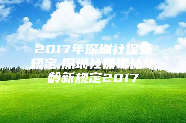 2017年深圳社保新规定,深圳社保退休年龄新规定2017