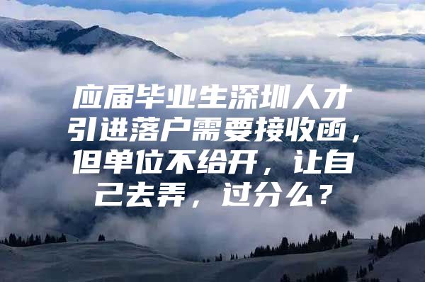 应届毕业生深圳人才引进落户需要接收函，但单位不给开，让自己去弄，过分么？