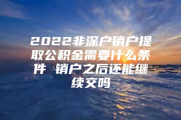 2022非深户销户提取公积金需要什么条件 销户之后还能继续交吗