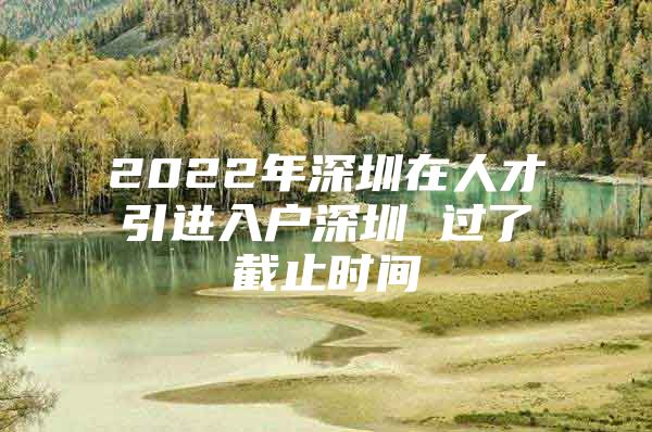 2022年深圳在人才引进入户深圳 过了截止时间