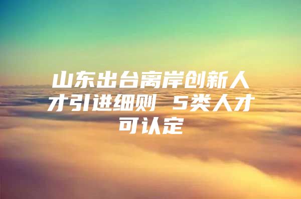 山东出台离岸创新人才引进细则 5类人才可认定