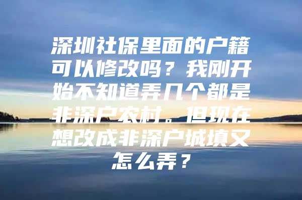 深圳社保里面的户籍可以修改吗？我刚开始不知道弄几个都是非深户农村。但现在想改成非深户城填又怎么弄？