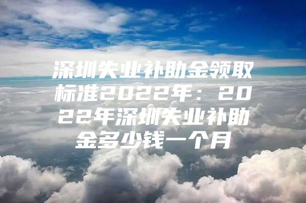 深圳失业补助金领取标准2022年：2022年深圳失业补助金多少钱一个月