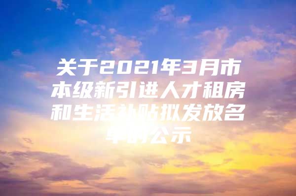 关于2021年3月市本级新引进人才租房和生活补贴拟发放名单的公示