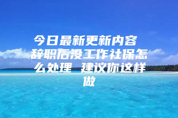 今日最新更新内容 辞职后没工作社保怎么处理 建议你这样做