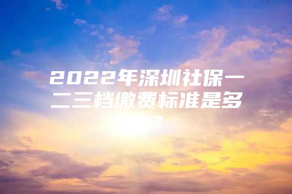 2022年深圳社保一二三档缴费标准是多少？