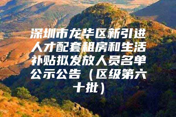 深圳市龙华区新引进人才配套租房和生活补贴拟发放人员名单公示公告（区级第六十批）