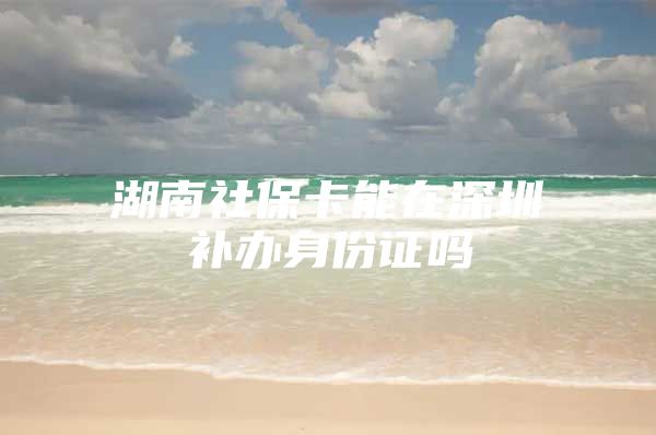 湖南社保卡能在深圳补办身份证吗