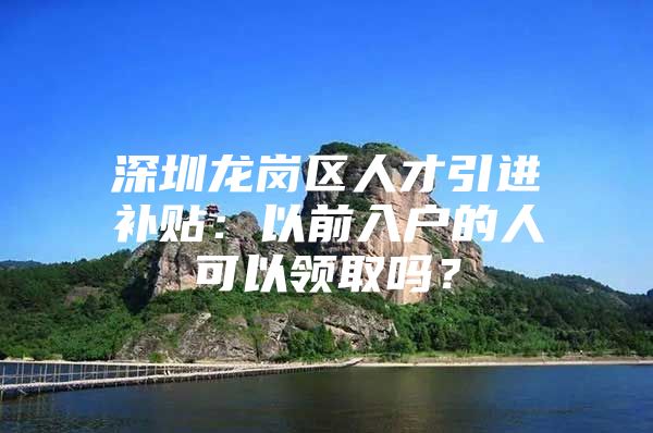 深圳龙岗区人才引进补贴：以前入户的人可以领取吗？