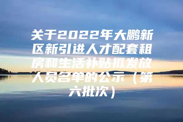 关于2022年大鹏新区新引进人才配套租房和生活补贴拟发放人员名单的公示（第六批次）