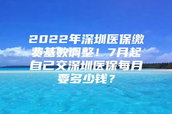 2022年深圳医保缴费基数调整！7月起自己交深圳医保每月要多少钱？