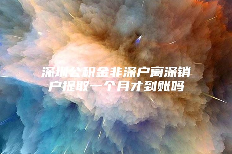 深圳公积金非深户离深销户提取一个月才到账吗