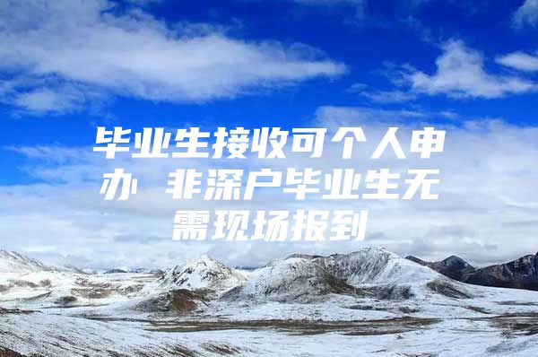 毕业生接收可个人申办 非深户毕业生无需现场报到