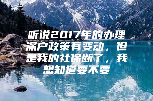 听说2017年的办理深户政策有变动，但是我的社保断了，我想知道要不要