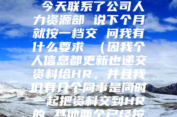 您好 我是今年9月份入的深户 社保应该交一档 但公司这两个月都是按二档交的 今天联系了公司人力资源部 说下个月就按一档交 问我有什么要求 （因我个人信息都更新也递交资料给HR，并且我们有几个同事是同时一起把资料交到HR的 其他两个已经按一档交了两个月的了） 遇到这种情况该怎么办 跟公司怎么提要求 谢谢