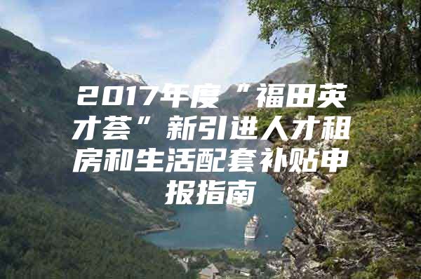 2017年度“福田英才荟”新引进人才租房和生活配套补贴申报指南