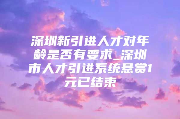 深圳新引进人才对年龄是否有要求_深圳市人才引进系统悬赏1元已结束