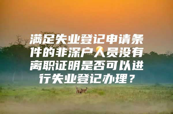 满足失业登记申请条件的非深户人员没有离职证明是否可以进行失业登记办理？