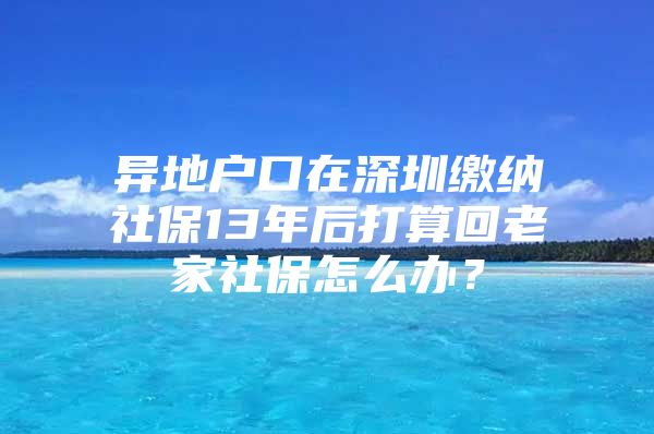 异地户口在深圳缴纳社保13年后打算回老家社保怎么办？