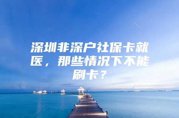 深圳非深户社保卡就医，那些情况下不能刷卡？