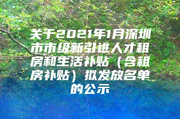 关于2021年1月深圳市市级新引进人才租房和生活补贴（含租房补贴）拟发放名单的公示