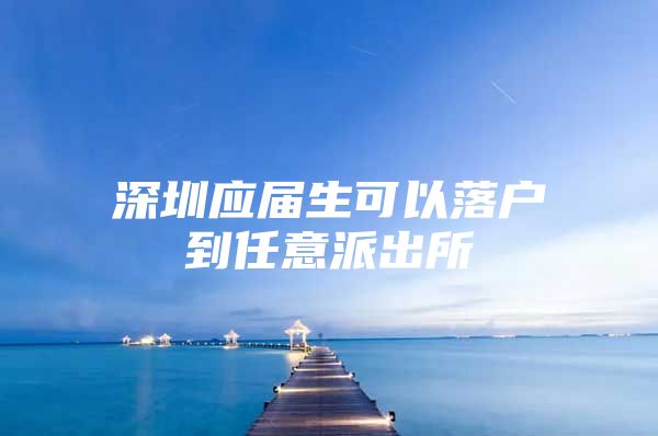 深圳应届生可以落户到任意派出所