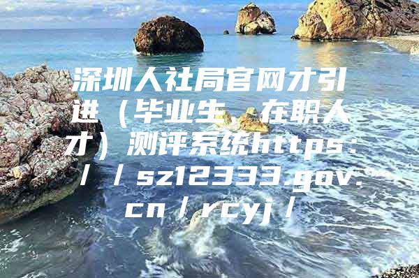 深圳人社局官网才引进（毕业生、在职人才）测评系统https：／／sz12333.gov.cn／rcyj／