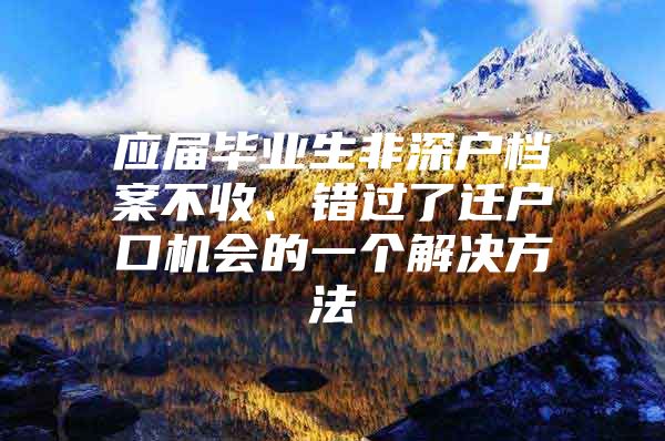 应届毕业生非深户档案不收、错过了迁户口机会的一个解决方法