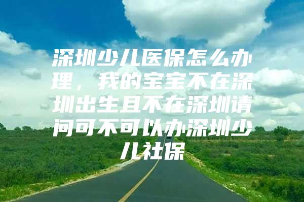 深圳少儿医保怎么办理，我的宝宝不在深圳出生且不在深圳请问可不可以办深圳少儿社保