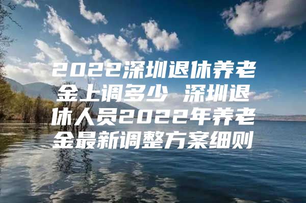 2022深圳退休养老金上调多少 深圳退休人员2022年养老金最新调整方案细则