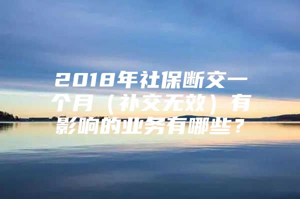 2018年社保断交一个月（补交无效）有影响的业务有哪些？