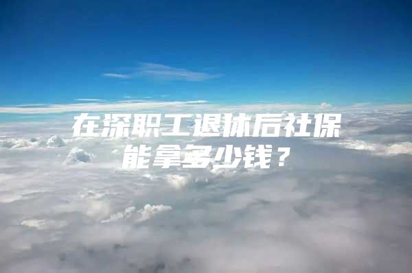 在深职工退休后社保能拿多少钱？