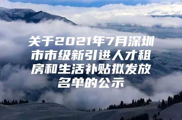 关于2021年7月深圳市市级新引进人才租房和生活补贴拟发放名单的公示