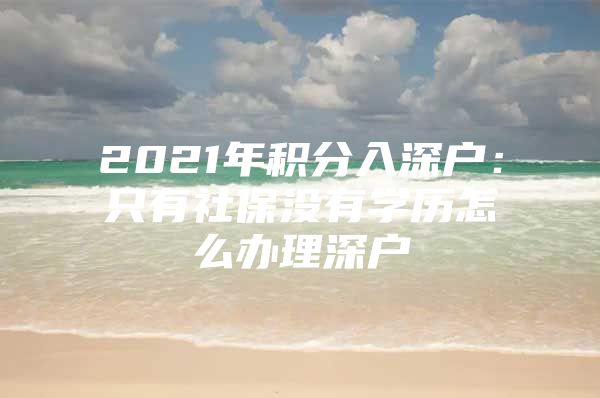 2021年积分入深户：只有社保没有学历怎么办理深户