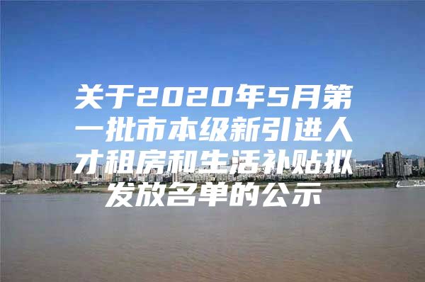 关于2020年5月第一批市本级新引进人才租房和生活补贴拟发放名单的公示