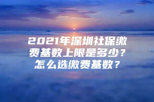 2021年深圳社保缴费基数上限是多少？怎么选缴费基数？