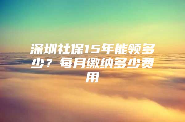 深圳社保15年能领多少？每月缴纳多少费用