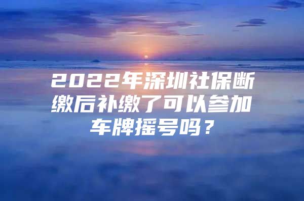 2022年深圳社保断缴后补缴了可以参加车牌摇号吗？