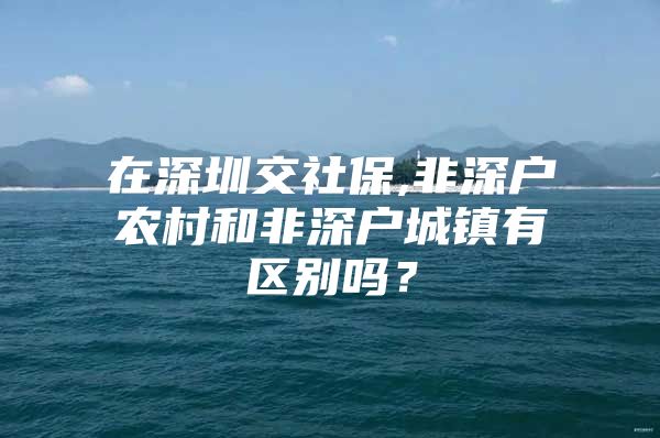 在深圳交社保,非深户农村和非深户城镇有区别吗？