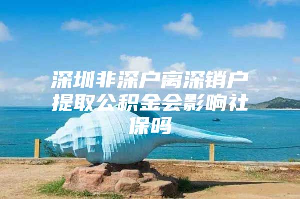 深圳非深户离深销户提取公积金会影响社保吗