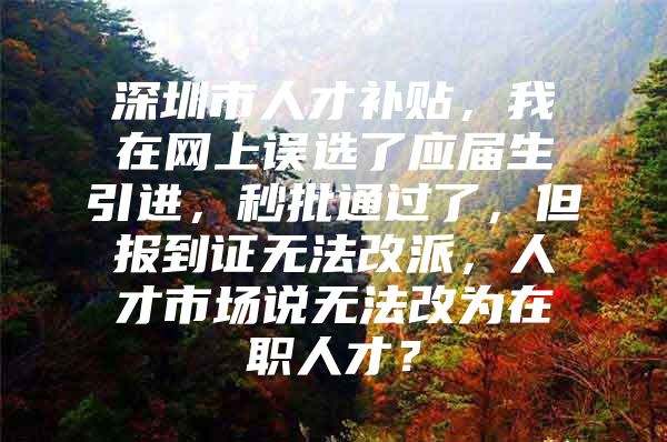 深圳市人才补贴，我在网上误选了应届生引进，秒批通过了，但报到证无法改派，人才市场说无法改为在职人才？