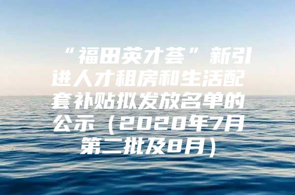 “福田英才荟”新引进人才租房和生活配套补贴拟发放名单的公示（2020年7月第二批及8月）