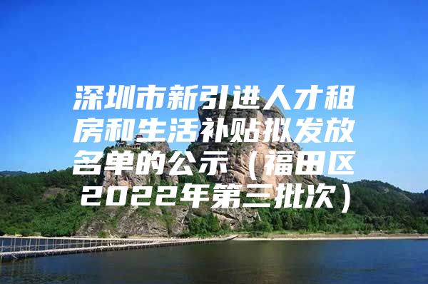 深圳市新引进人才租房和生活补贴拟发放名单的公示（福田区2022年第三批次）