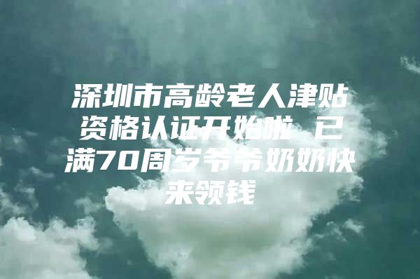 深圳市高龄老人津贴资格认证开始啦 已满70周岁爷爷奶奶快来领钱