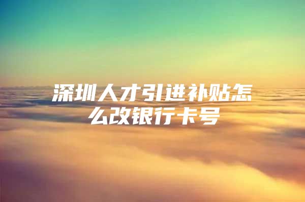 深圳人才引进补贴怎么改银行卡号