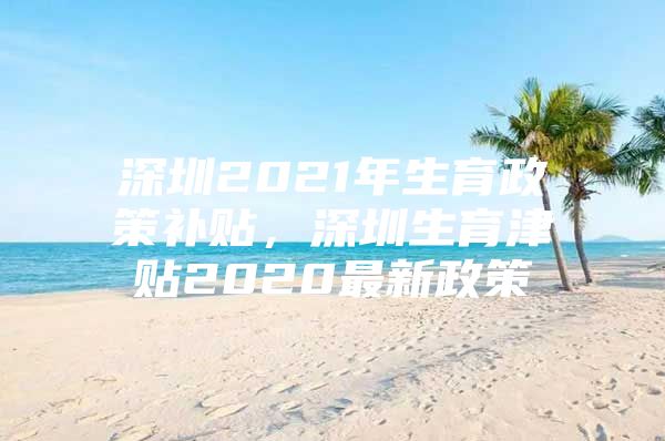 深圳2021年生育政策补贴，深圳生育津贴2020最新政策