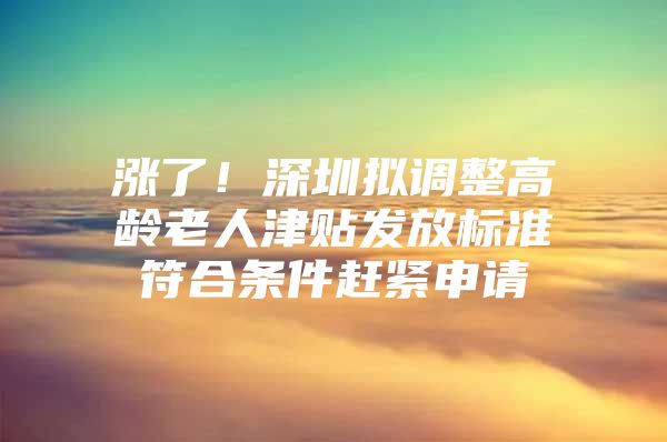 涨了！深圳拟调整高龄老人津贴发放标准符合条件赶紧申请