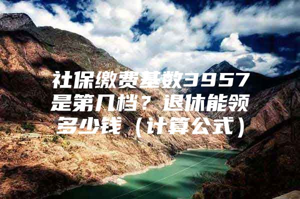 社保缴费基数3957是第几档？退休能领多少钱（计算公式）